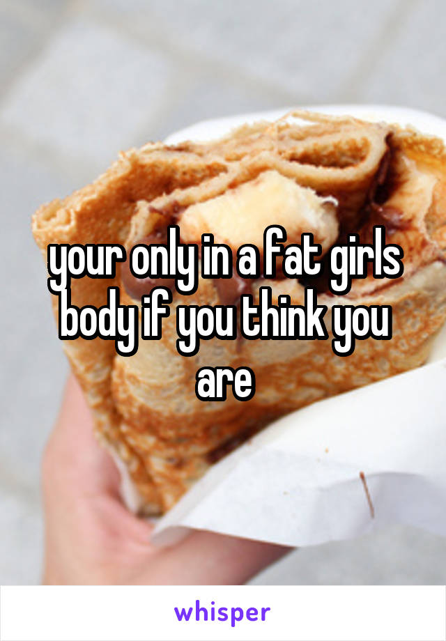 your only in a fat girls body if you think you are