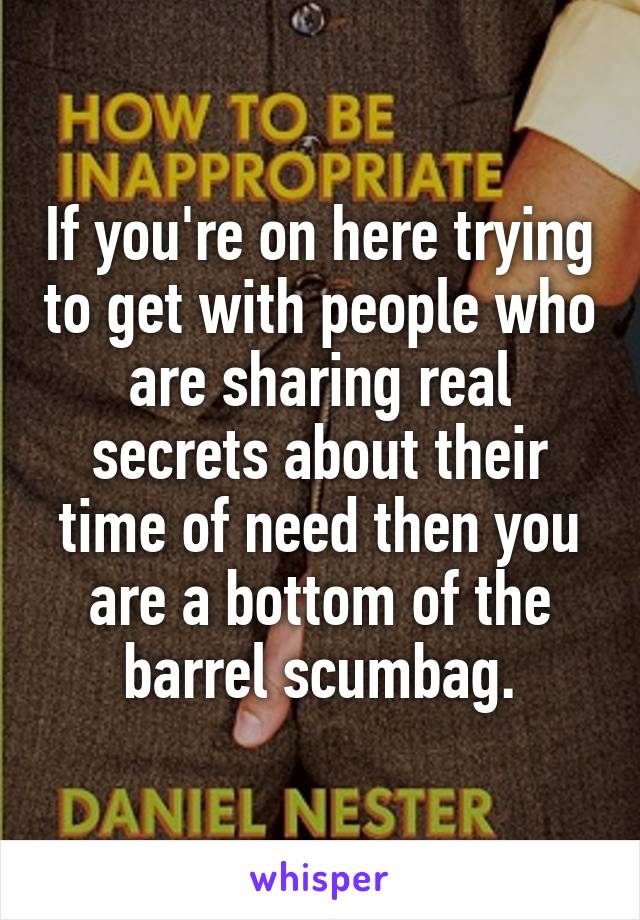 If you're on here trying to get with people who are sharing real secrets about their time of need then you are a bottom of the barrel scumbag.