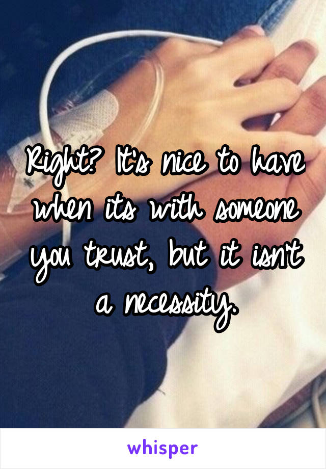 Right? It's nice to have when its with someone you trust, but it isn't a necessity.