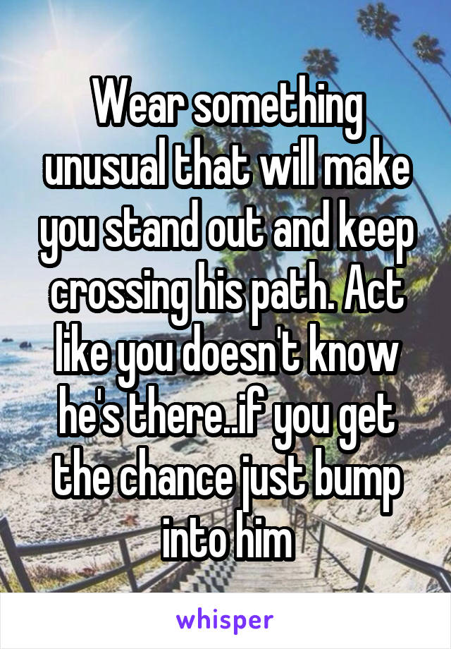 Wear something unusual that will make you stand out and keep crossing his path. Act like you doesn't know he's there..if you get the chance just bump into him