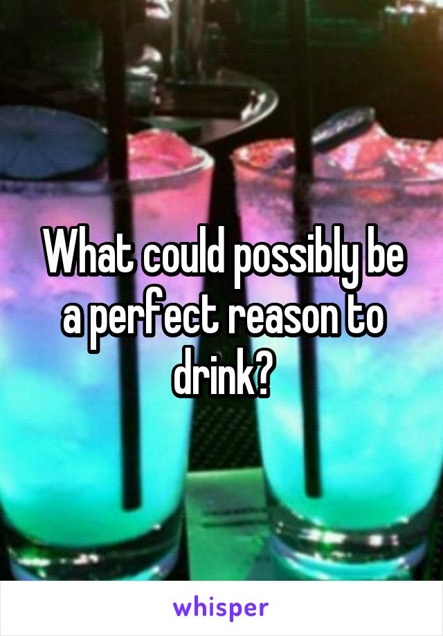 What could possibly be a perfect reason to drink?