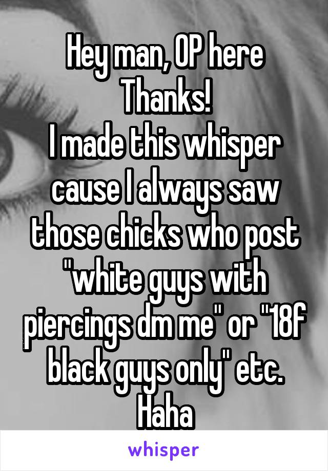 Hey man, OP here
Thanks!
I made this whisper cause I always saw those chicks who post "white guys with piercings dm me" or "18f black guys only" etc. Haha