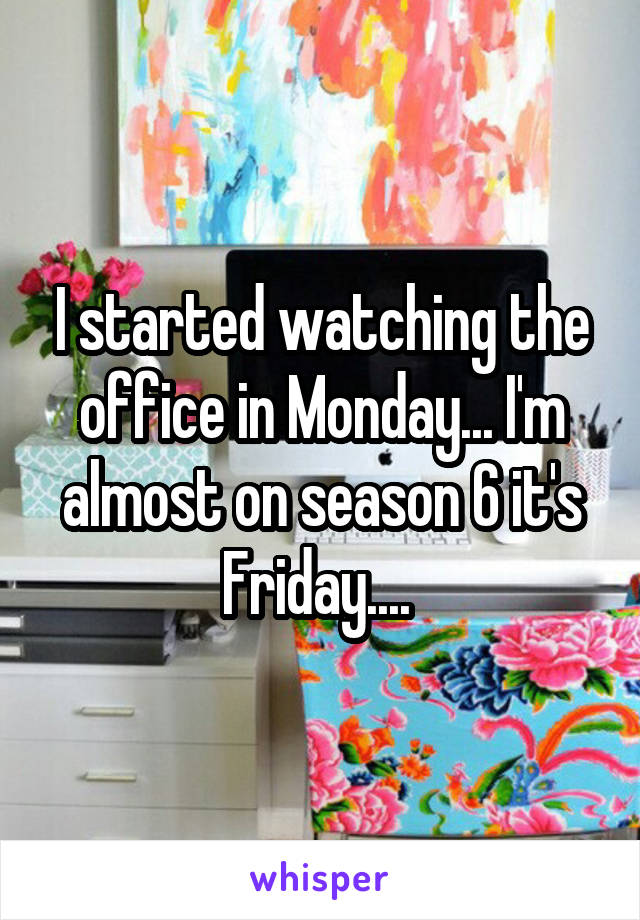 I started watching the office in Monday... I'm almost on season 6 it's Friday.... 