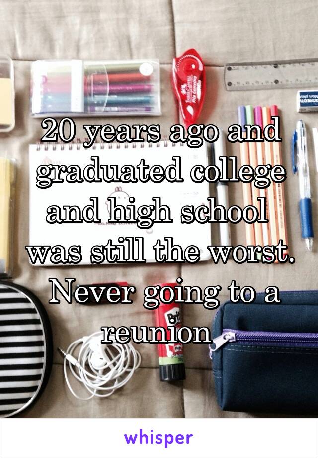 20 years ago and graduated college and high school  was still the worst.  Never going to a reunion 