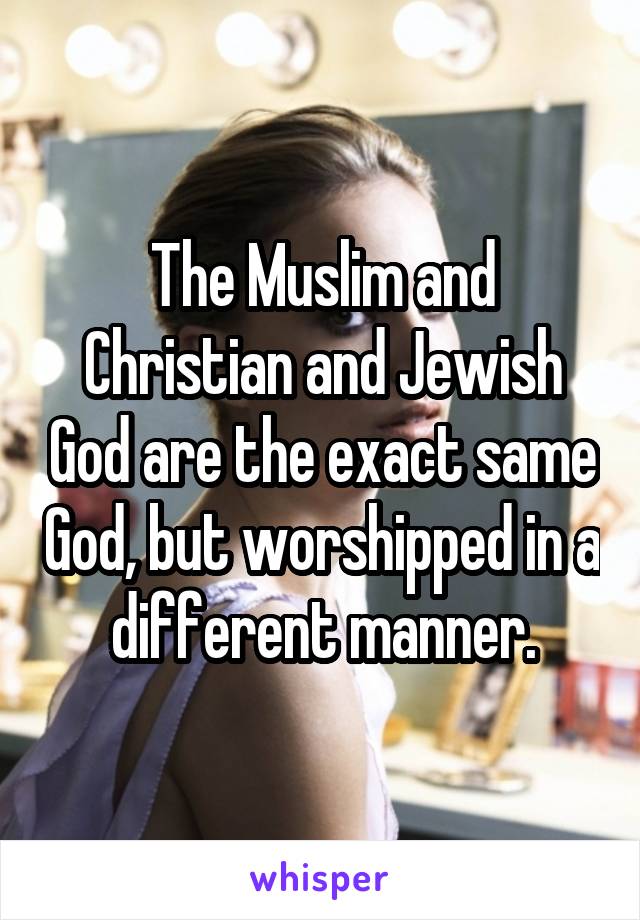 The Muslim and Christian and Jewish God are the exact same God, but worshipped in a different manner.