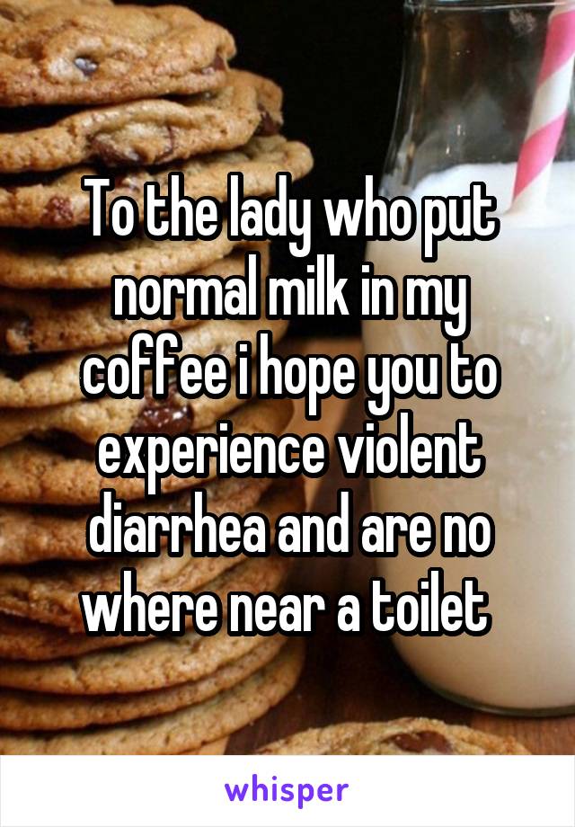 To the lady who put normal milk in my coffee i hope you to experience violent diarrhea and are no where near a toilet 