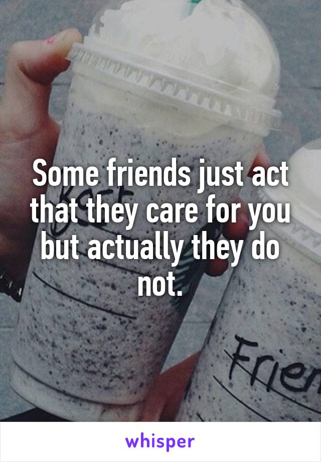 Some friends just act that they care for you but actually they do not.