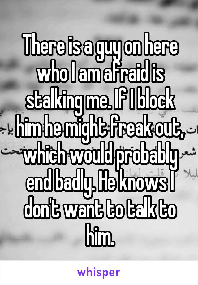 There is a guy on here who I am afraid is stalking me. If I block him he might freak out, which would probably end badly. He knows I don't want to talk to him.