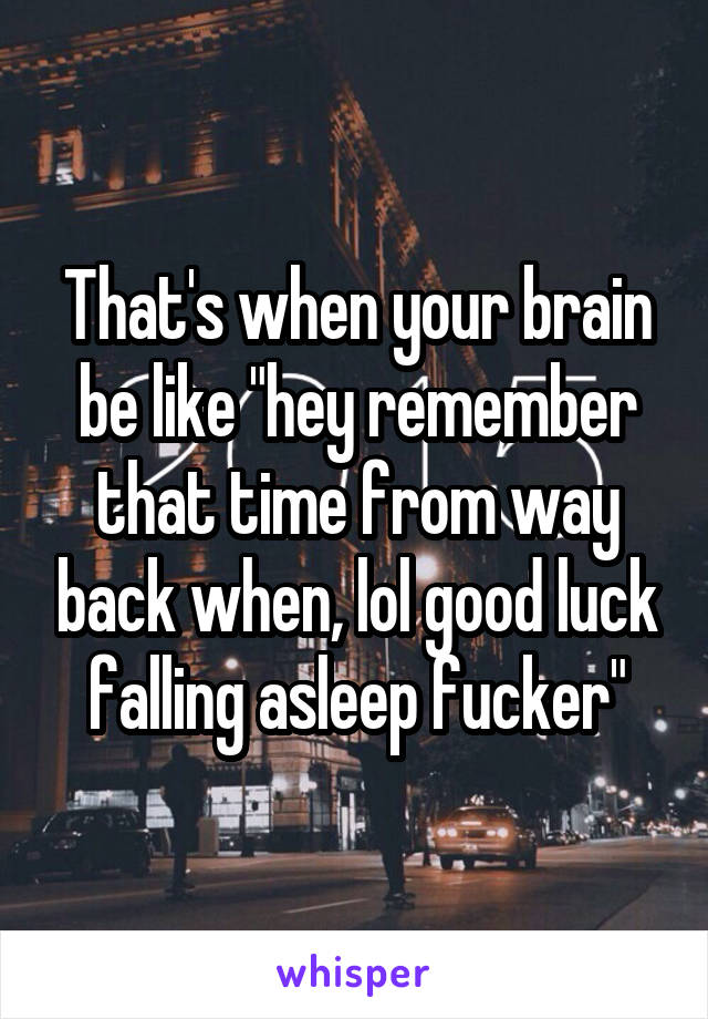 That's when your brain be like "hey remember that time from way back when, lol good luck falling asleep fucker"