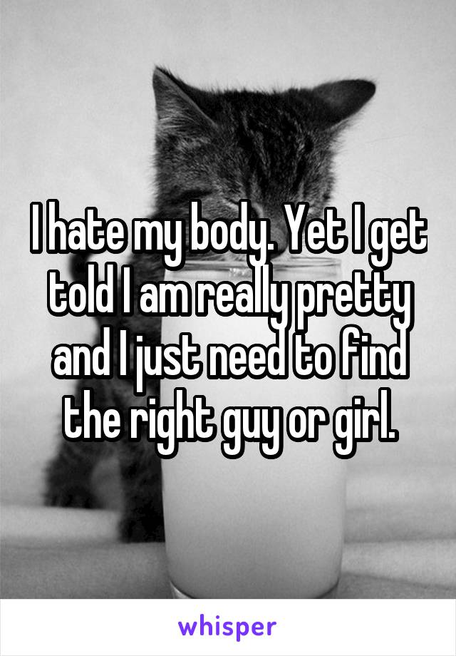 I hate my body. Yet I get told I am really pretty and I just need to find the right guy or girl.