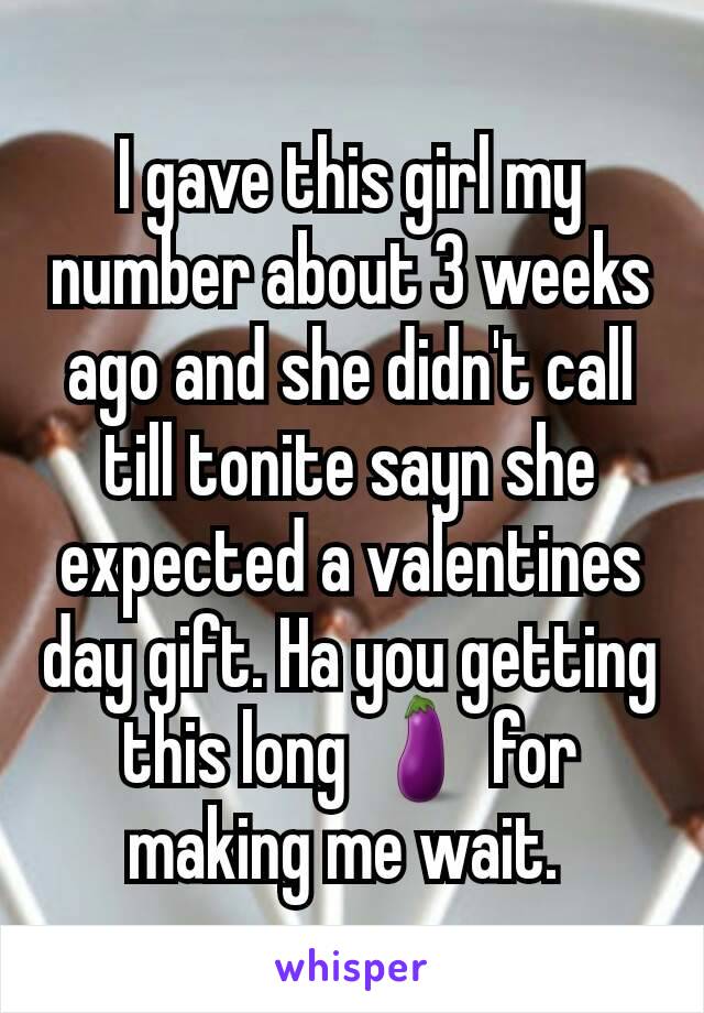 I gave this girl my number about 3 weeks ago and she didn't call till tonite sayn she expected a valentines day gift. Ha you getting this long 🍆 for making me wait. 