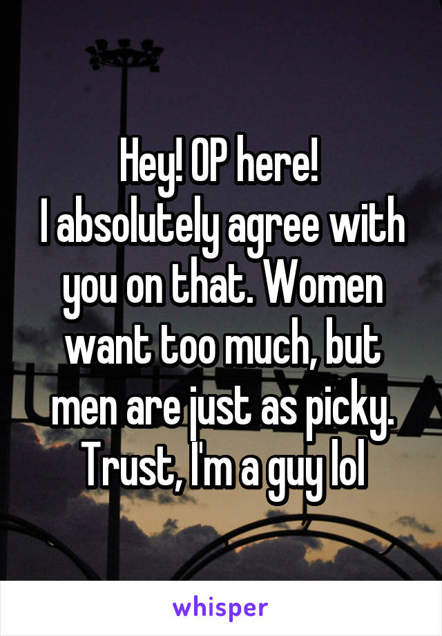 Hey! OP here! 
I absolutely agree with you on that. Women want too much, but men are just as picky. Trust, I'm a guy lol