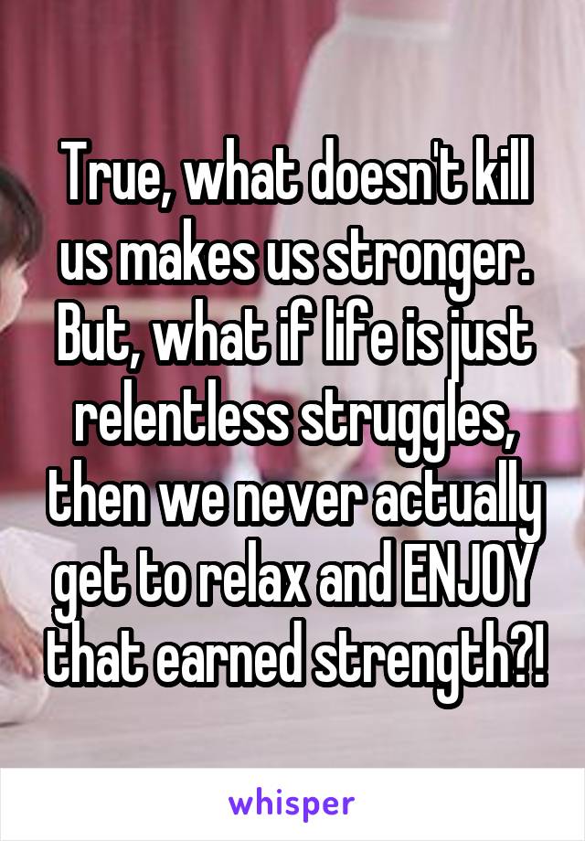 True, what doesn't kill us makes us stronger. But, what if life is just relentless struggles, then we never actually get to relax and ENJOY that earned strength?!