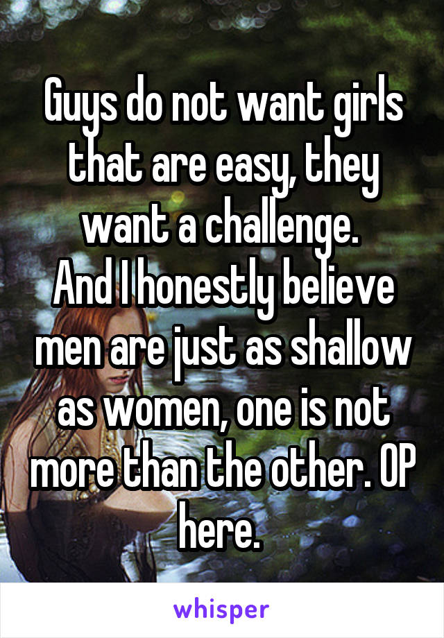 Guys do not want girls that are easy, they want a challenge. 
And I honestly believe men are just as shallow as women, one is not more than the other. OP here. 