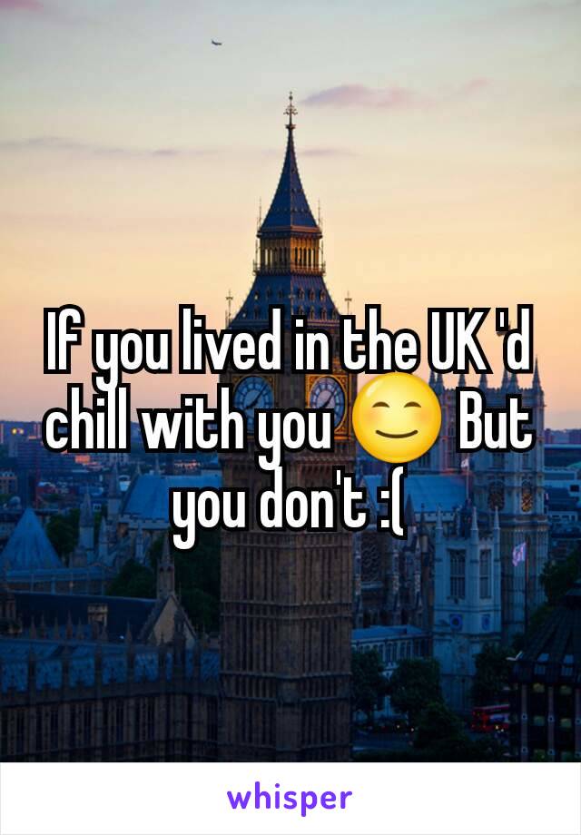 If you lived in the UK 'd chill with you 😊 But you don't :(