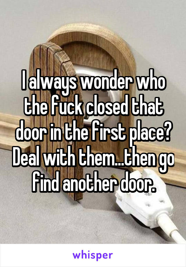 I always wonder who the fuck closed that door in the first place? Deal with them...then go find another door.