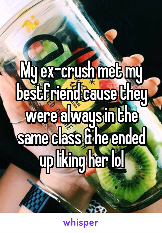 My ex-crush met my bestfriend cause they were always in the same class & he ended up liking her lol