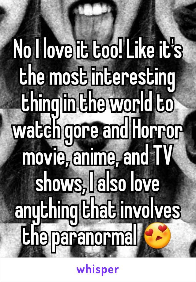 No I love it too! Like it's the most interesting thing in the world to watch gore and Horror movie, anime, and TV shows, I also love anything that involves the paranormal 😍