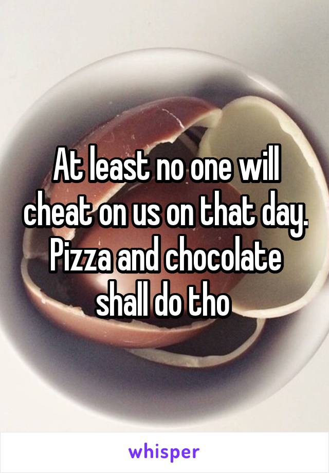 At least no one will cheat on us on that day. Pizza and chocolate shall do tho 