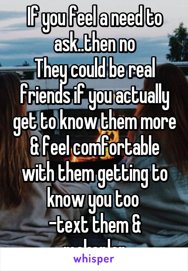 If you feel a need to ask..then no
They could be real friends if you actually get to know them more & feel comfortable with them getting to know you too 
-text them & makeplan