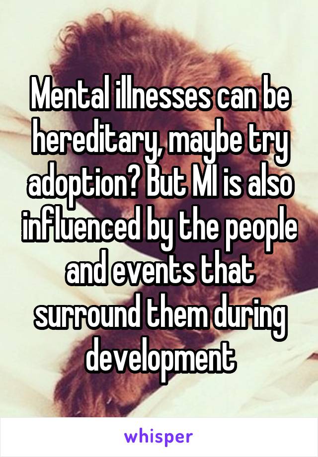 Mental illnesses can be hereditary, maybe try adoption? But MI is also influenced by the people and events that surround them during development
