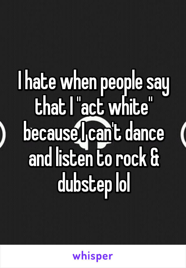 I hate when people say that I "act white" because I can't dance and listen to rock & dubstep lol