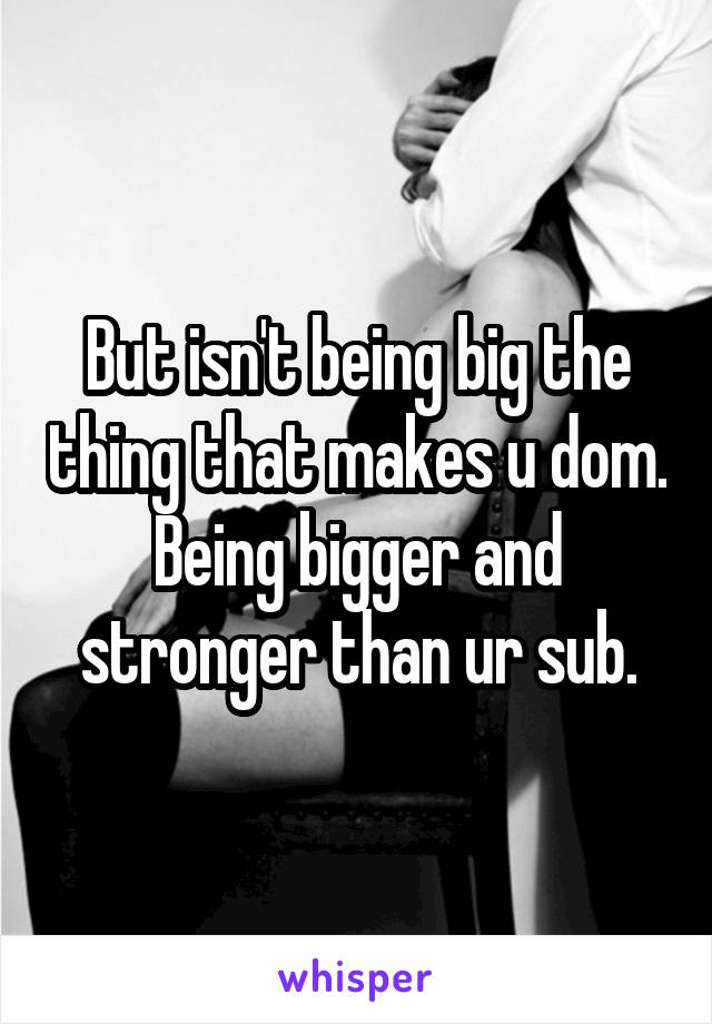 But isn't being big the thing that makes u dom. Being bigger and stronger than ur sub.