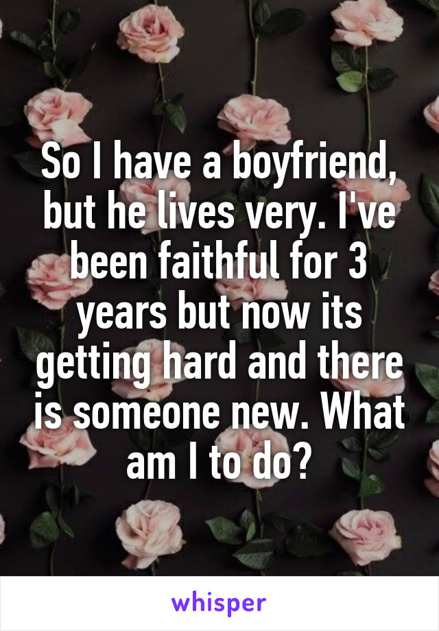 So I have a boyfriend, but he lives very. I've been faithful for 3 years but now its getting hard and there is someone new. What am I to do?