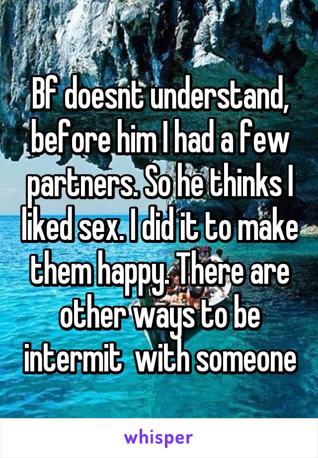 Bf doesnt understand, before him I had a few partners. So he thinks I liked sex. I did it to make them happy. There are other ways to be intermit  with someone