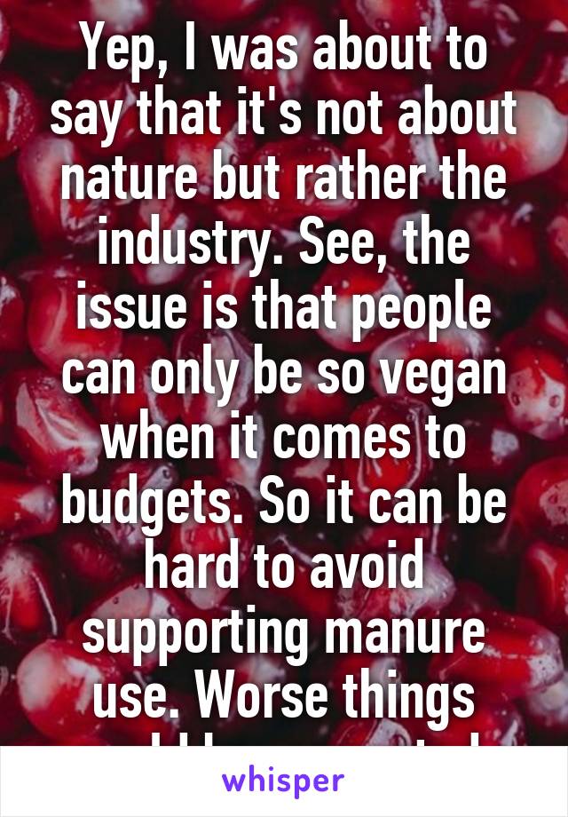 Yep, I was about to say that it's not about nature but rather the industry. See, the issue is that people can only be so vegan when it comes to budgets. So it can be hard to avoid supporting manure use. Worse things could be supported.