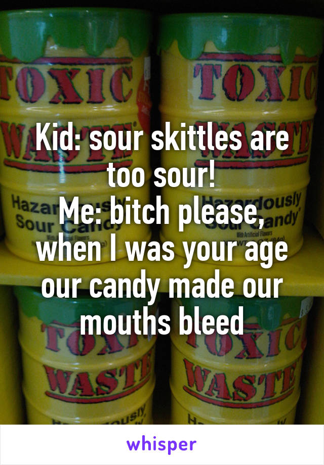 Kid: sour skittles are too sour!
Me: bitch please, when I was your age our candy made our mouths bleed