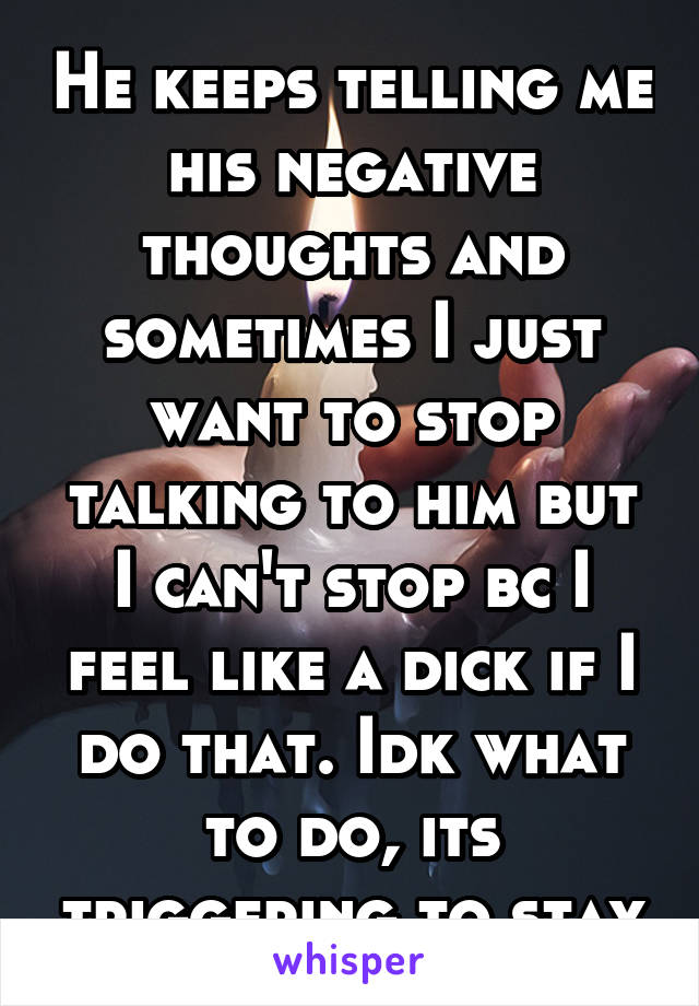 He keeps telling me his negative thoughts and sometimes I just want to stop talking to him but I can't stop bc I feel like a dick if I do that. Idk what to do, its triggering to stay