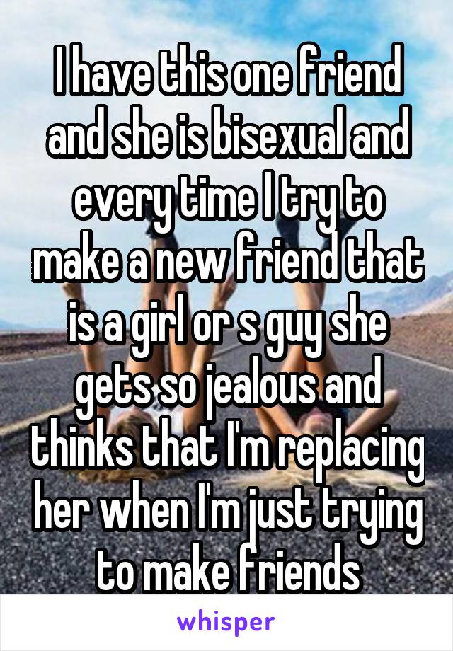 I have this one friend and she is bisexual and every time I try to make a new friend that is a girl or s guy she gets so jealous and thinks that I'm replacing her when I'm just trying to make friends