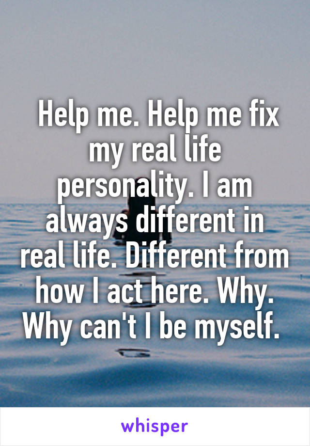  Help me. Help me fix my real life personality. I am always different in real life. Different from how I act here. Why. Why can't I be myself. 