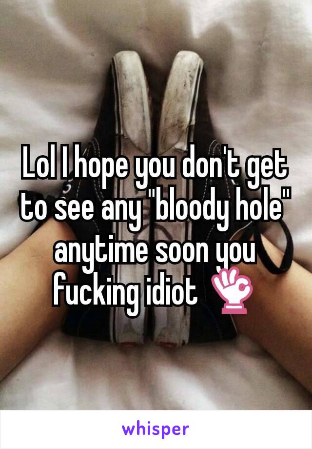 Lol I hope you don't get to see any "bloody hole" anytime soon you fucking idiot 👌