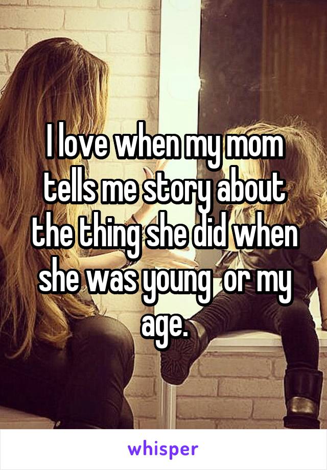 I love when my mom tells me story about the thing she did when she was young  or my age.