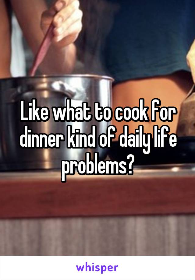 Like what to cook for dinner kind of daily life problems?