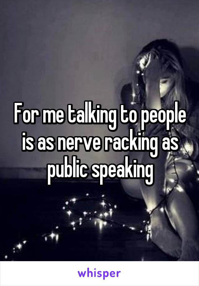 For me talking to people is as nerve racking as public speaking