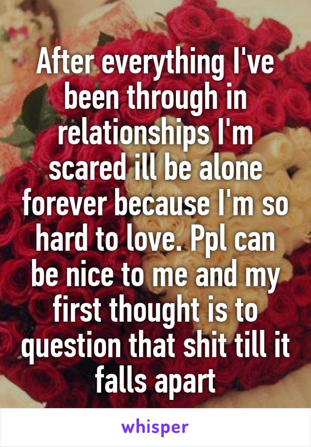 After everything I've been through in relationships I'm scared ill be alone forever because I'm so hard to love. Ppl can be nice to me and my first thought is to question that shit till it falls apart