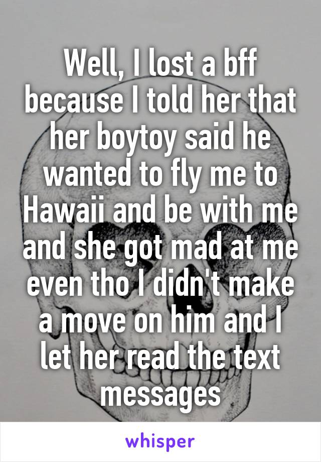 Well, I lost a bff because I told her that her boytoy said he wanted to fly me to Hawaii and be with me and she got mad at me even tho I didn't make a move on him and I let her read the text messages