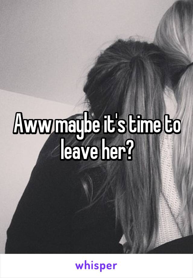 Aww maybe it's time to leave her?