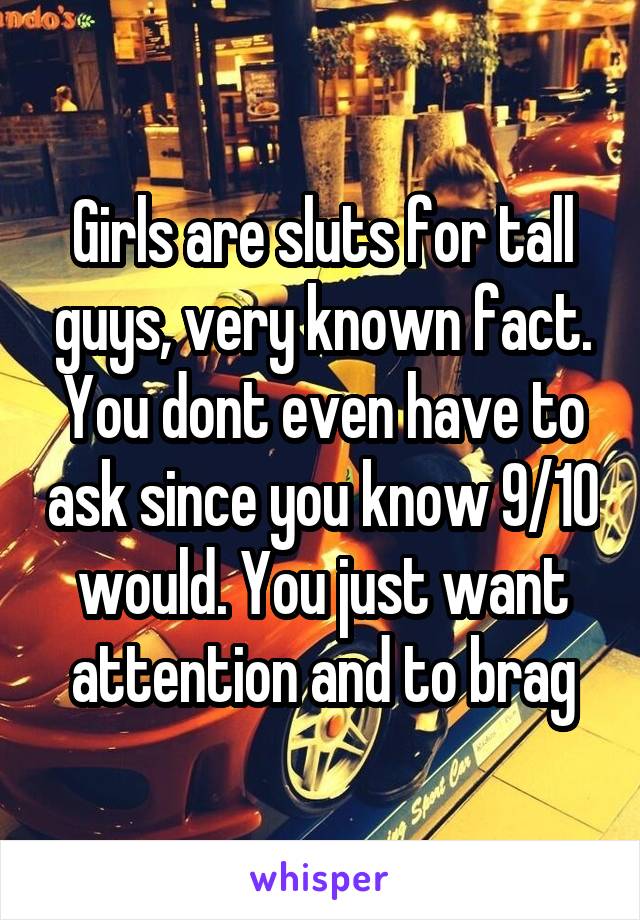 Girls are sluts for tall guys, very known fact. You dont even have to ask since you know 9/10 would. You just want attention and to brag