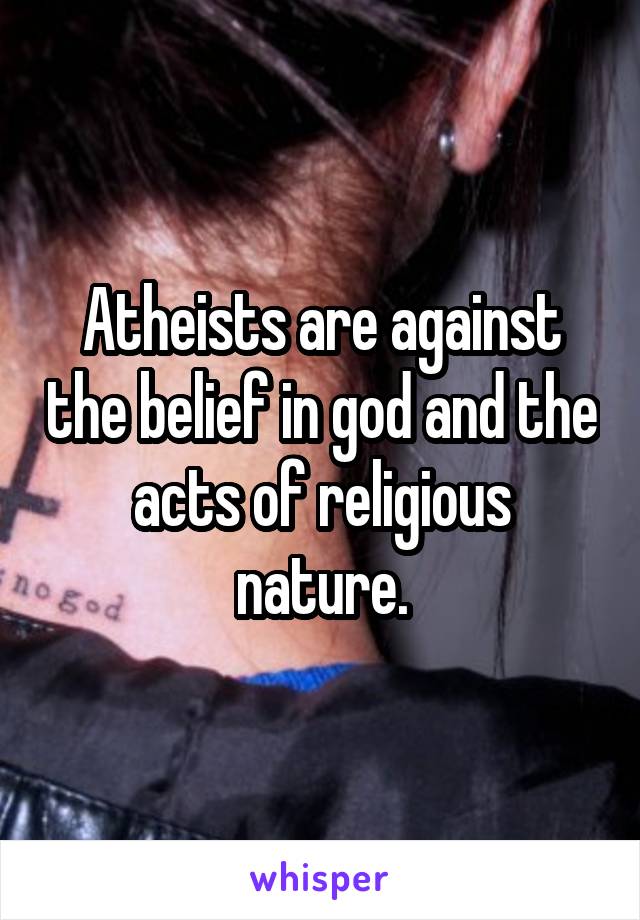 Atheists are against the belief in god and the acts of religious nature.