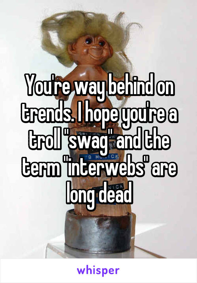 You're way behind on trends. I hope you're a troll "swag" and the term "interwebs" are long dead