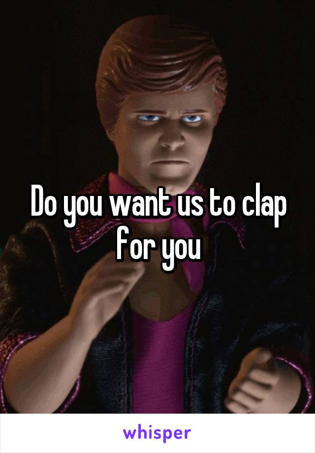 Do you want us to clap for you