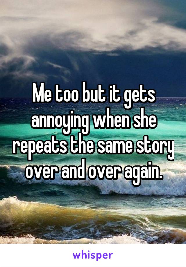 Me too but it gets annoying when she repeats the same story over and over again.