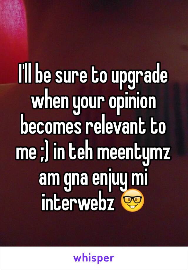 I'll be sure to upgrade when your opinion becomes relevant to me ;) in teh meentymz am gna enjuy mi interwebz 🤓
