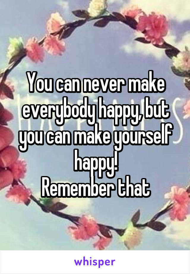 You can never make everybody happy, but you can make yourself happy!
Remember that