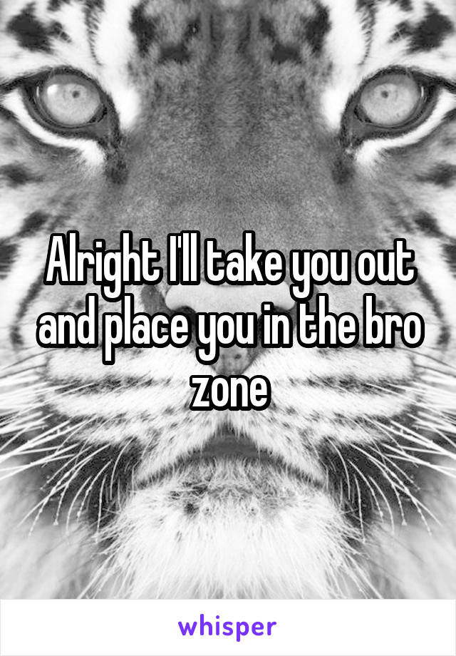 Alright I'll take you out and place you in the bro zone