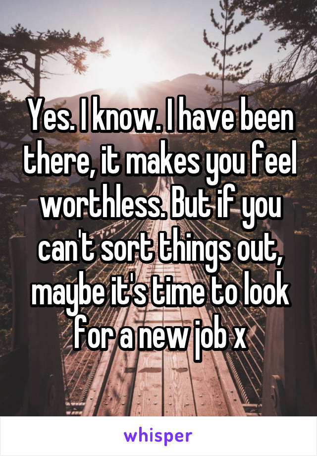 Yes. I know. I have been there, it makes you feel worthless. But if you can't sort things out, maybe it's time to look for a new job x